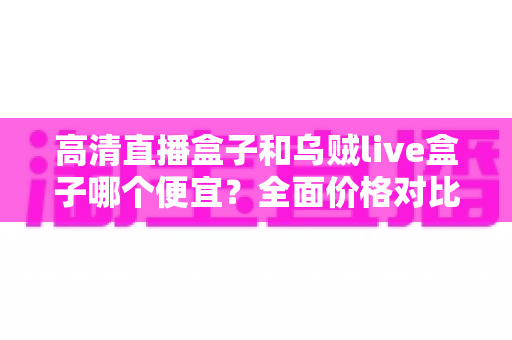 高清直播盒子和乌贼live盒子哪个便宜?全面价格对比与选购指南帮您省钱不踩坑 高清直播盒子和乌贼live盒子哪个便宜?全面价格对比与选购指南帮您省钱不踩坑