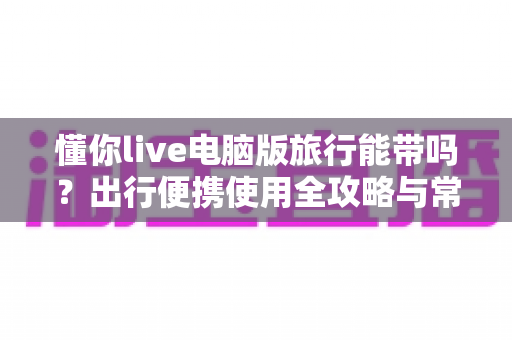 懂你live电脑版旅行能带吗?出行便携使用全攻略与常见疑问一次讲清 懂你live电脑版旅行能带吗?出行便携使用全攻略与常见疑问一次讲清