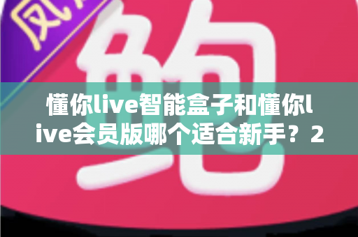 懂你live智能盒子和懂你live会员版哪个适合新手?2025新手选购全攻略指南 懂你live智能盒子和懂你live会员版哪个适合新手?2025新手选购全攻略指南