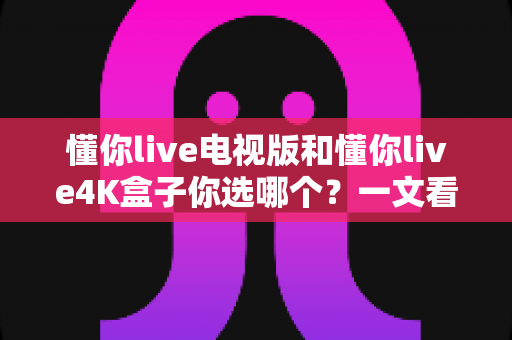 懂你live电视版和懂你live4K盒子你选哪个？一文看懂两款大屏产品的深度对比与选购攻略