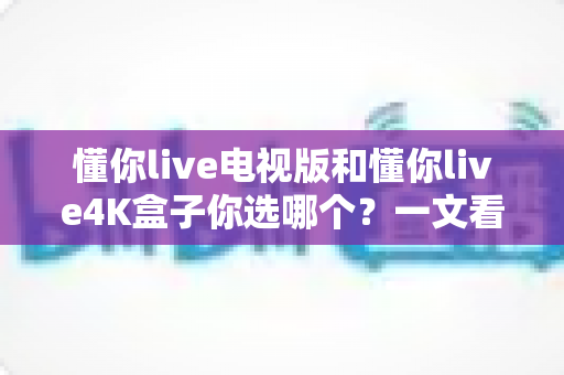 懂你live电视版和懂你live4K盒子你选哪个？一文看懂两款大屏产品的深度对比与选购攻略