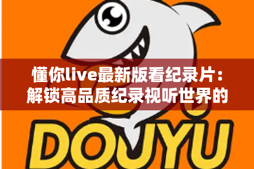 懂你live最新版看纪录片:解锁高品质纪录视听世界的全方位指南 懂你live最新版看纪录片:解锁高品质纪录视听世界的全方位指南