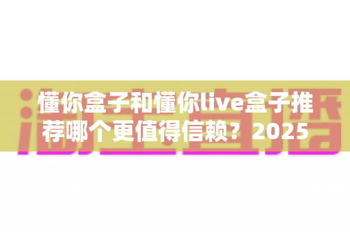 懂你盒子和懂你live盒子推荐哪个更值得信赖？2025最新深度对比评测帮你一次选对不踩坑