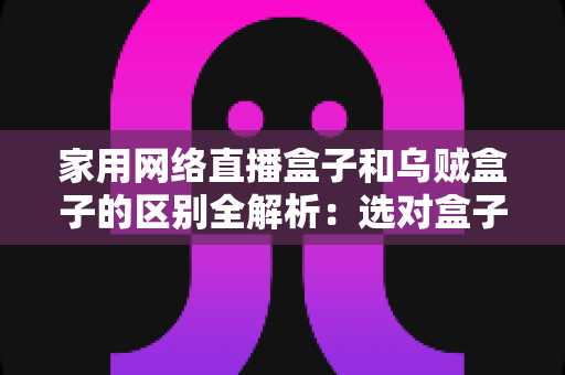 家用网络直播盒子和乌贼盒子的区别全解析：选对盒子，家庭观影不踩坑