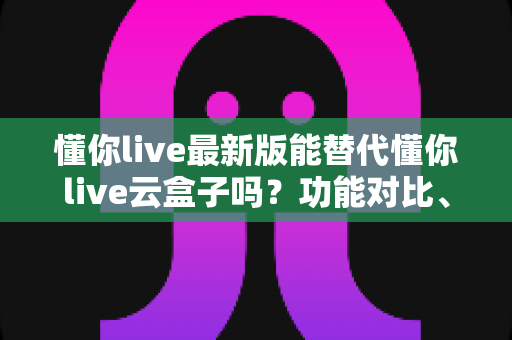 懂你live最新版能替代懂你live云盒子吗？功能对比、场景选择与使用全指南