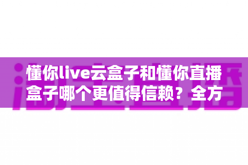 懂你live云盒子和懂你直播盒子哪个更值得信赖？全方位深度对比评测助你安心选购