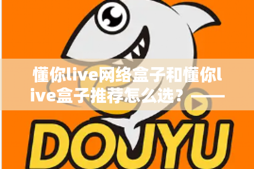 懂你live网络盒子和懂你live盒子推荐怎么选?——2024年最全选购指南与避坑攻略 懂你live网络盒子和懂你live盒子推荐怎么选?——2024年最全选购指南与避坑攻略