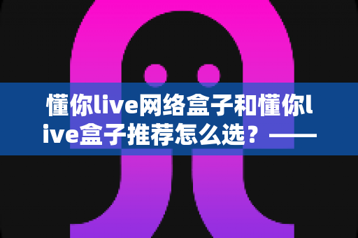 懂你live网络盒子和懂你live盒子推荐怎么选?——2024年最全选购指南与避坑攻略 懂你live网络盒子和懂你live盒子推荐怎么选?——2024年最全选购指南与避坑攻略