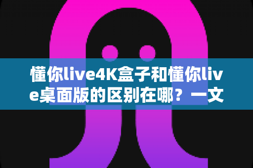 懂你live4K盒子和懂你live桌面版的区别在哪？一文读懂两大版本差异与选择建议