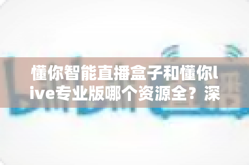 懂你智能直播盒子和懂你live专业版哪个资源全?深度对比帮你一次选对不踩坑 懂你智能直播盒子和懂你live专业版哪个资源全?深度对比帮你一次选对不踩坑