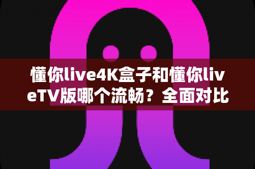 懂你live4K盒子和懂你liveTV版哪个流畅？全面对比评测帮你找到最顺滑的观影方案