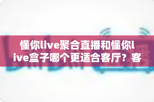 懂你live聚合直播和懂你live盒子哪个更适合客厅？客厅大屏影音方案全面对比与选购指南