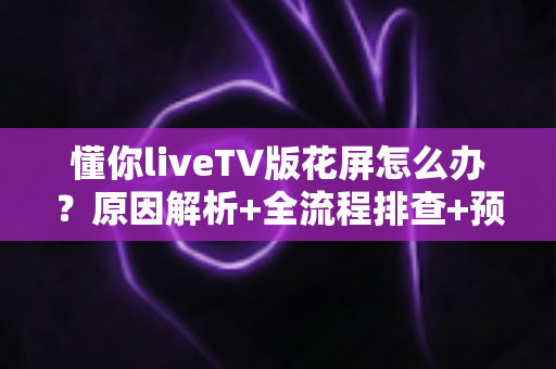懂你liveTV版花屏怎么办？原因解析+全流程排查+预防技巧一文讲透