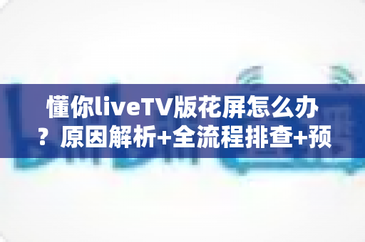 懂你liveTV版花屏怎么办？原因解析+全流程排查+预防技巧一文讲透