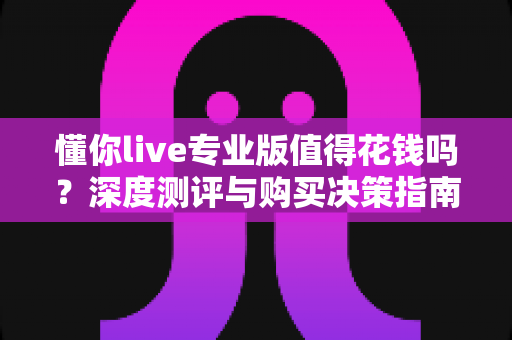 懂你live专业版值得花钱吗？深度测评与购买决策指南，看完不再纠结