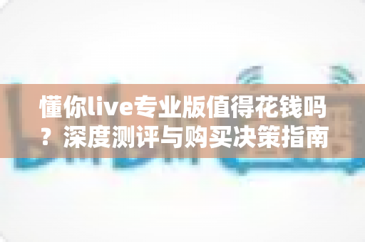 懂你live专业版值得花钱吗？深度测评与购买决策指南，看完不再纠结
