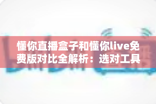 懂你直播盒子和懂你live免费版对比全解析：选对工具让你的直播之路事半功倍