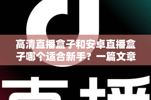 高清直播盒子和安卓直播盒子哪个适合新手？一篇文章帮你彻底搞懂选购难题