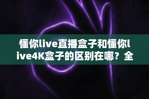 懂你live直播盒子和懂你live4K盒子的区别在哪?全面解析助你选购不踩坑 懂你live直播盒子和懂你live4K盒子的区别在哪?全面解析助你选购不踩坑