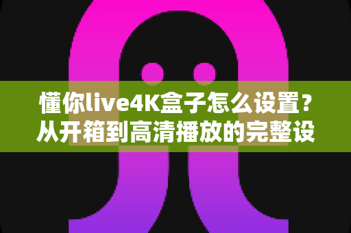 懂你live4K盒子怎么设置？从开箱到高清播放的完整设置指南（2025最新版）