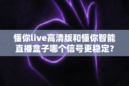 懂你live高清版和懂你智能直播盒子哪个信号更稳定？信号稳定性全方位对比与选购避坑指南