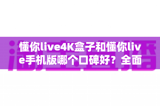 懂你live4K盒子和懂你live手机版哪个口碑好？全面对比与选购参考指南