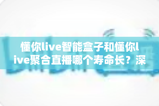懂你live智能盒子和懂你live聚合直播哪个寿命长？深度对比解析帮你选对产品