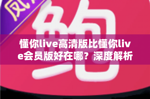 懂你live高清版比懂你live会员版好在哪?深度解析高清版的核心优势与选购指南 懂你live高清版比懂你live会员版好在哪?深度解析高清版的核心优势与选购指南