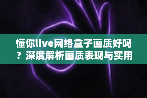 懂你live网络盒子画质好吗？深度解析画质表现与实用优化指南