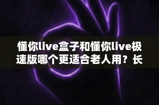 懂你live盒子和懂你live极速版哪个更适合老人用？长辈娱乐设备选购终极指南