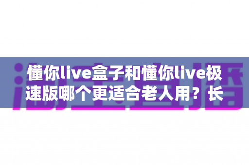 懂你live盒子和懂你live极速版哪个更适合老人用？长辈娱乐设备选购终极指南