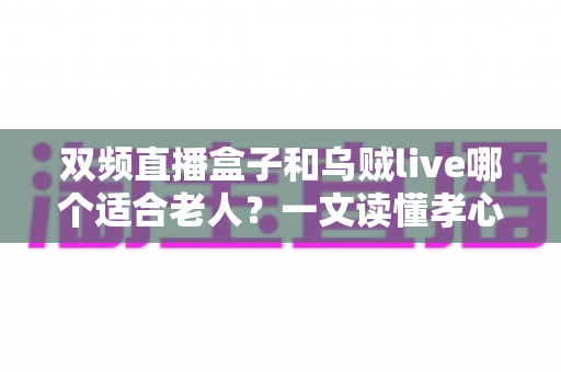 双频直播盒子和乌贼live哪个适合老人?一文读懂孝心选购全攻略 双频直播盒子和乌贼live哪个适合老人?一文读懂孝心选购全攻略