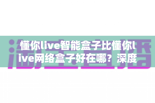 懂你live智能盒子比懂你live网络盒子好在哪?深度对比评测与选购全攻略 懂你live智能盒子比懂你live网络盒子好在哪?深度对比评测与选购全攻略