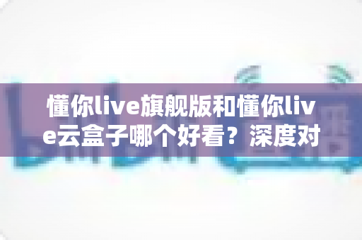懂你live旗舰版和懂你live云盒子哪个好看？深度对比评测助你轻松做出最佳选择