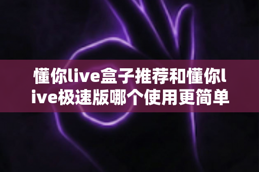 懂你live盒子推荐和懂你live极速版哪个使用更简单？新手必看的一站式对比测评指南