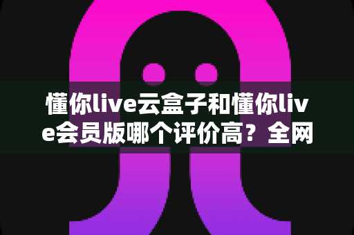 懂你live云盒子和懂你live会员版哪个评价高？全网口碑深度对比评测与选购指南