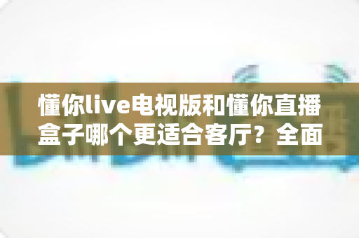 懂你live电视版和懂你直播盒子哪个更适合客厅?全面对比帮你锁定家庭大屏观影最优方案 懂你live电视版和懂你直播盒子哪个更适合客厅?全面对比帮你锁定家庭大屏观影最优方案