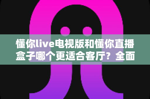 懂你live电视版和懂你直播盒子哪个更适合客厅?全面对比帮你锁定家庭大屏观影最优方案 懂你live电视版和懂你直播盒子哪个更适合客厅?全面对比帮你锁定家庭大屏观影最优方案