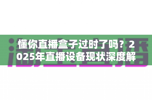 懂你直播盒子过时了吗？2025年直播设备现状深度解析与选购指南