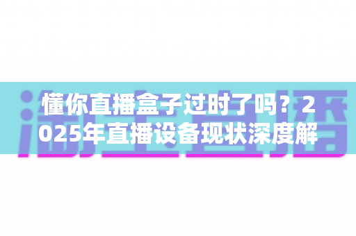 懂你直播盒子过时了吗？2025年直播设备现状深度解析与选购指南