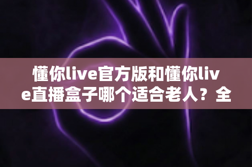 懂你live官方版和懂你live直播盒子哪个适合老人？全方位对比教您为长辈选对最佳观看方案