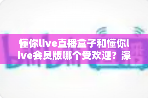 懂你live直播盒子和懂你live会员版哪个受欢迎？深度对比解析与实用选购指南