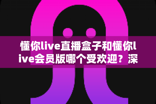懂你live直播盒子和懂你live会员版哪个受欢迎？深度对比解析与实用选购指南