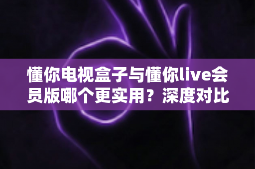 懂你电视盒子与懂你live会员版哪个更实用？深度对比帮你选对家庭影音方案