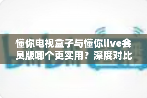 懂你电视盒子与懂你live会员版哪个更实用？深度对比帮你选对家庭影音方案
