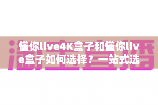 懂你live4K盒子和懂你live盒子如何选择?一站式选购指南助你轻松做决定 懂你live4K盒子和懂你live盒子如何选择?一站式选购指南助你轻松做决定