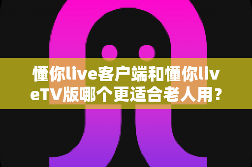 懂你live客户端和懂你liveTV版哪个更适合老人用?一文看懂最佳选择与使用攻略 懂你live客户端和懂你liveTV版哪个更适合老人用?一文看懂最佳选择与使用攻略