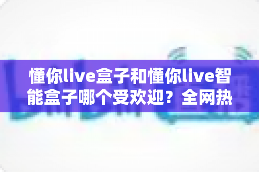 懂你live盒子和懂你live智能盒子哪个受欢迎？全网热销对比与选购避坑指南