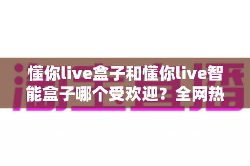 懂你live盒子和懂你live智能盒子哪个受欢迎？全网热销对比与选购避坑指南