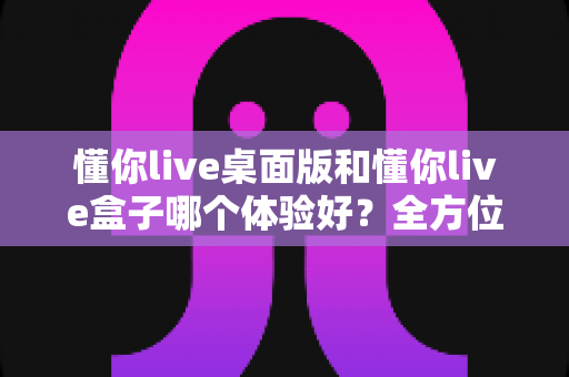 懂你live桌面版和懂你live盒子哪个体验好？全方位深度对比帮你选出最适合的直播方案